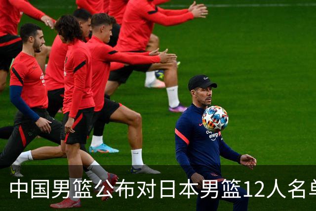 中国男篮公布对日本男篮12人名单，杨瀚森、徐昕等在列