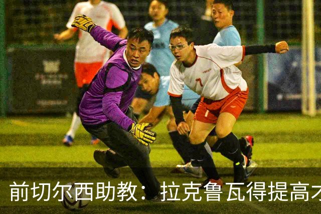 前切尔西助教：拉克鲁瓦得提高才能在蓝军成功 恩佐再闹就走吧
