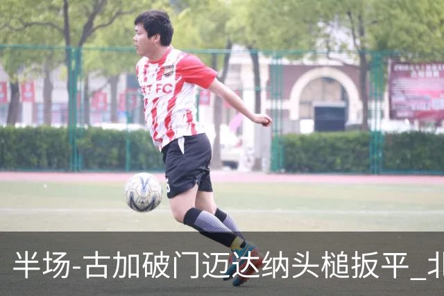 半场-古加破门迈达纳头槌扳平 北京国安1-1河南
