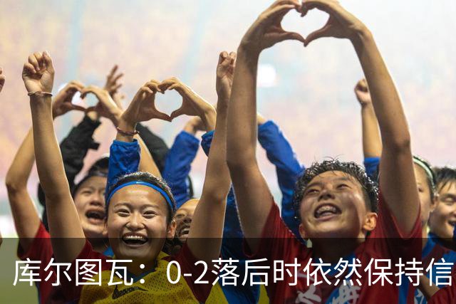 库尔图瓦：0-2落后时依然保持信心，以这种方式取胜带来额外动力