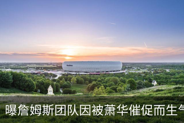 曝詹姆斯团队因被萧华催促而生气 暂时推迟官宣