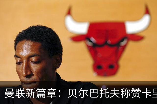 曼联新篇章：贝尔巴托夫称赞卡里克，球队重回巅峰的希望