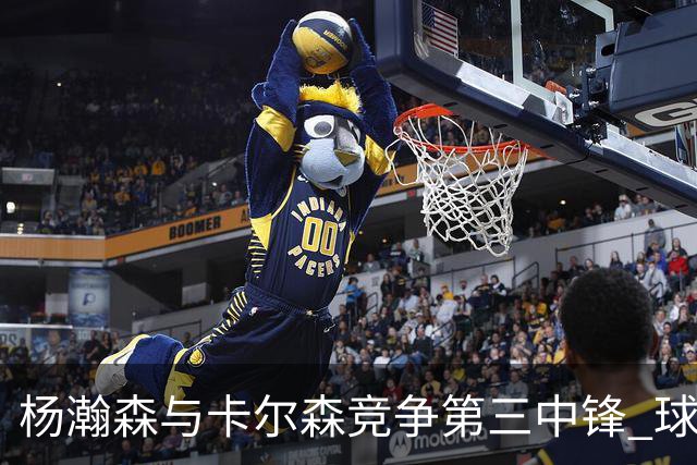 杨瀚森与卡尔森竞争第三中锋 球队培养思路循序渐进 他要尽快成长