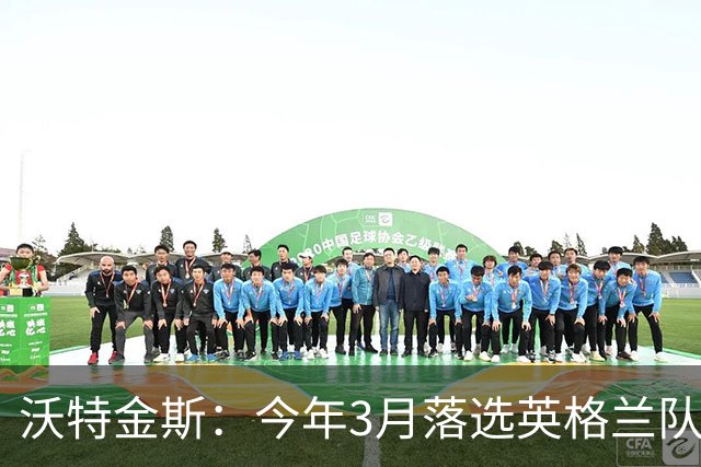 沃特金斯：今年3月落选英格兰队反而激励了我，目前我的状态很好