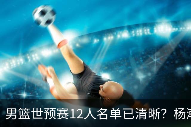 男篮世预赛12人名单已清晰？杨瀚森赵继伟领衔：周琦赵睿全被抛弃