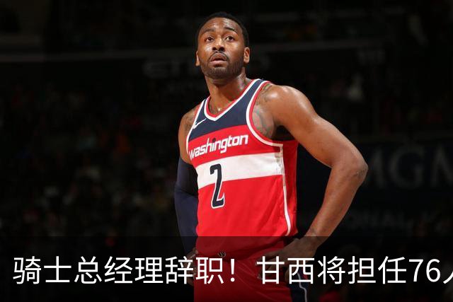 骑士总经理辞职！甘西将担任76人篮球运营总裁，接替莫雷的位置