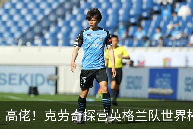 高佬！克劳奇探营英格兰队世界杯驻地，凯恩送上传承纪念帽