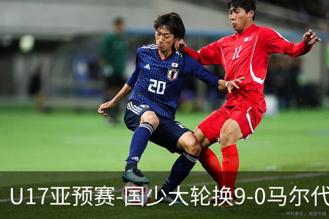 U17亚预赛-国少大轮换9-0马尔代夫 国少3连胜末轮将战韩国