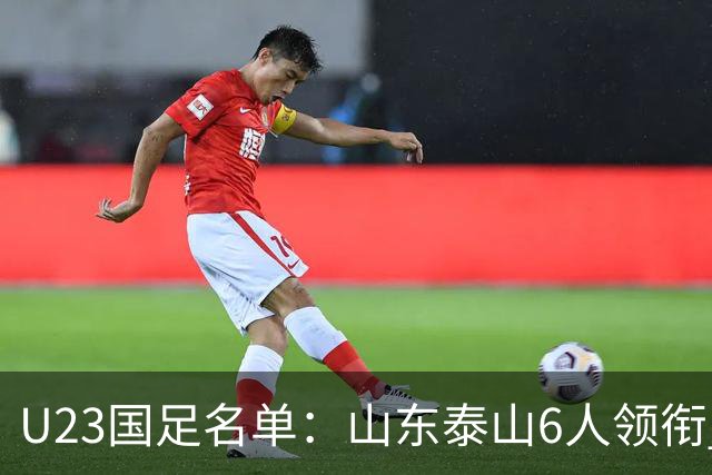 U23国足名单：山东泰山6人领衔 杜月徵向余望在列